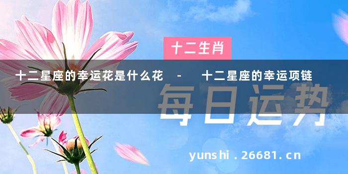 十二星座的幸运花是什么花 - 十二星座的幸运项链